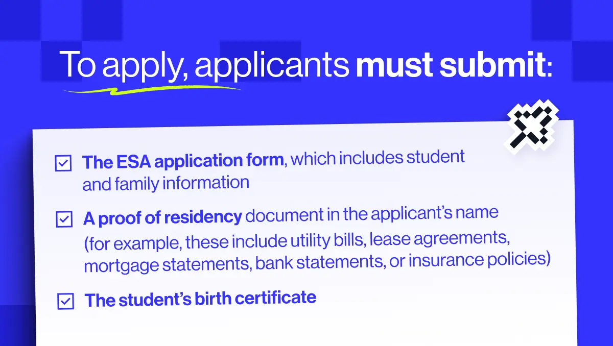 To apply for Arizona ESA, applicants must submit the ESA application form, a proof of residency document, and the student's birth certificate
